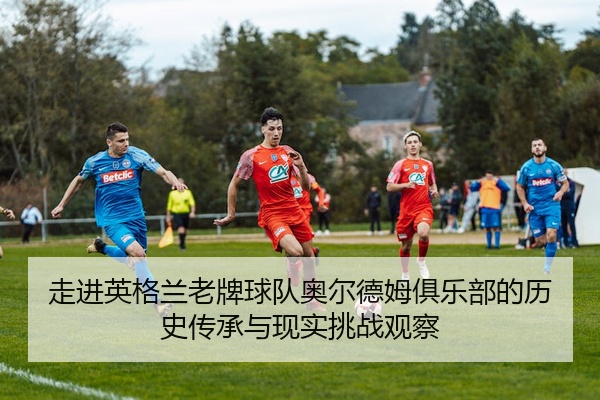 走进英格兰老牌球队奥尔德姆俱乐部的历史传承与现实挑战观察