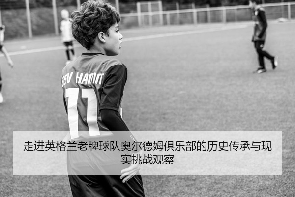 走进英格兰老牌球队奥尔德姆俱乐部的历史传承与现实挑战观察