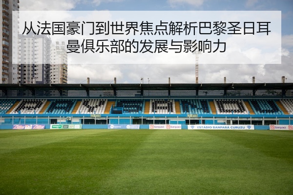 从法国豪门到世界焦点解析巴黎圣日耳曼俱乐部的发展与影响力