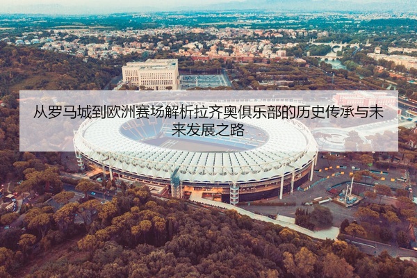 从罗马城到欧洲赛场解析拉齐奥俱乐部的历史传承与未来发展之路