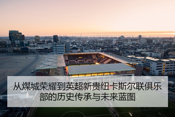 从煤城荣耀到英超新贵纽卡斯尔联俱乐部的历史传承与未来蓝图