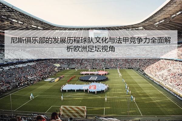 尼斯俱乐部的发展历程球队文化与法甲竞争力全面解析欧洲足坛视角