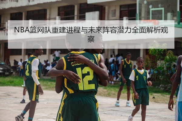 NBA篮网队重建进程与未来阵容潜力全面解析观察