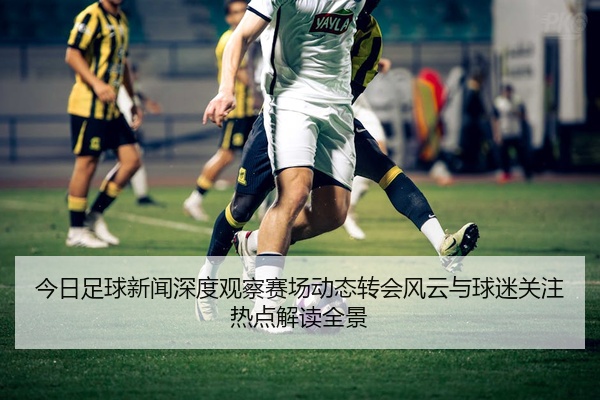 今日足球新闻深度观察赛场动态转会风云与球迷关注热点解读全景