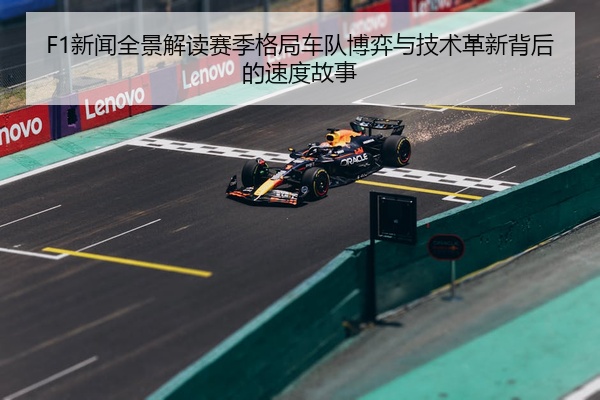 F1新闻全景解读赛季格局车队博弈与技术革新背后的速度故事