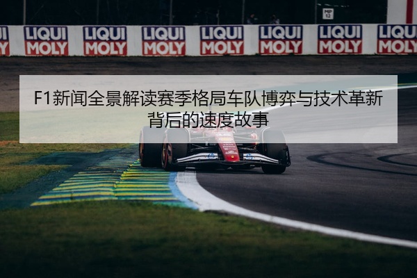 F1新闻全景解读赛季格局车队博弈与技术革新背后的速度故事