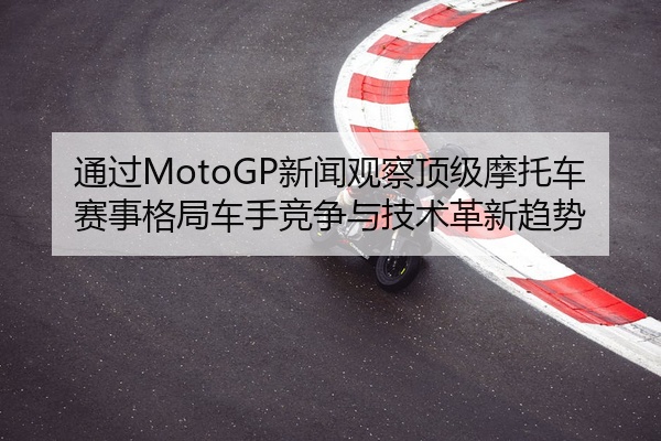 通过MotoGP新闻观察顶级摩托车赛事格局车手竞争与技术革新趋势