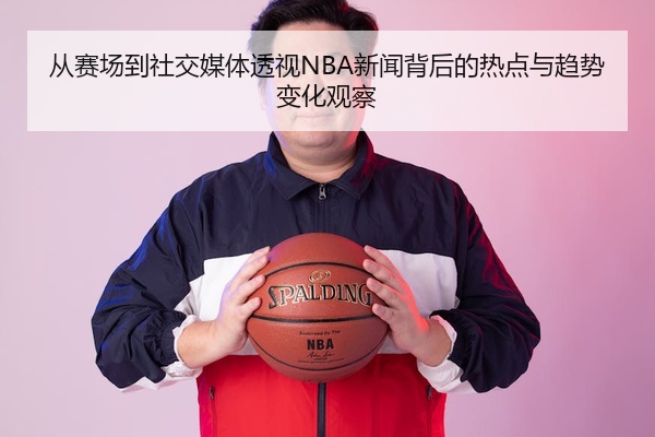 从赛场到社交媒体透视NBA新闻背后的热点与趋势变化观察