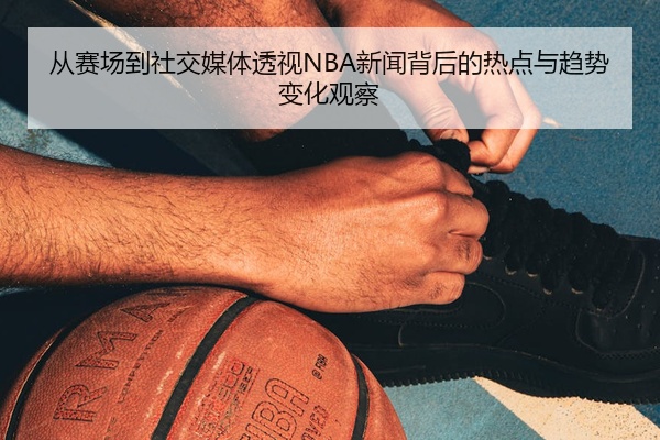 从赛场到社交媒体透视NBA新闻背后的热点与趋势变化观察