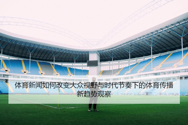 体育新闻如何改变大众视野与时代节奏下的体育传播新趋势观察