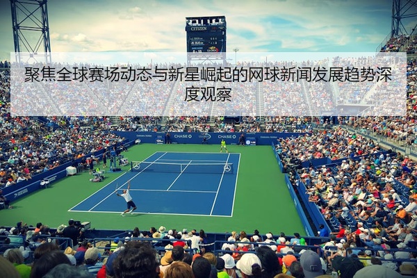 聚焦全球赛场动态与新星崛起的网球新闻发展趋势深度观察