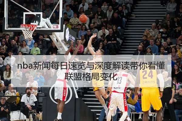 nba新闻每日速览与深度解读带你看懂联盟格局变化
