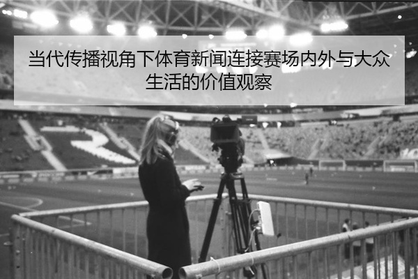 当代传播视角下体育新闻连接赛场内外与大众生活的价值观察