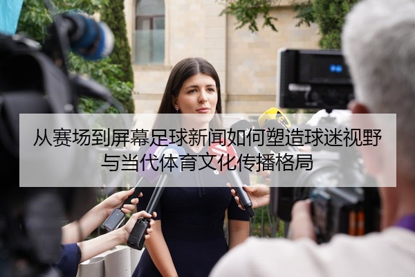 从赛场到屏幕足球新闻如何塑造球迷视野与当代体育文化传播格局