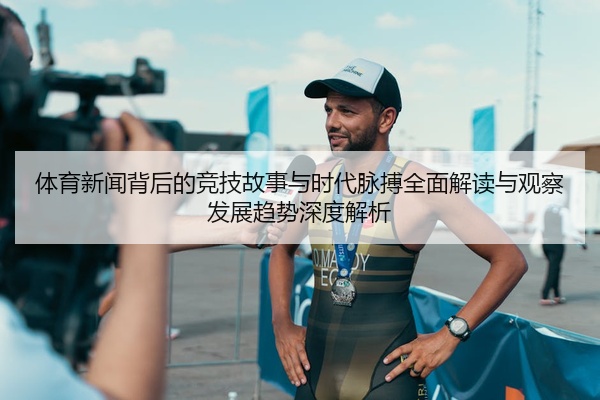 体育新闻背后的竞技故事与时代脉搏全面解读与观察发展趋势深度解析