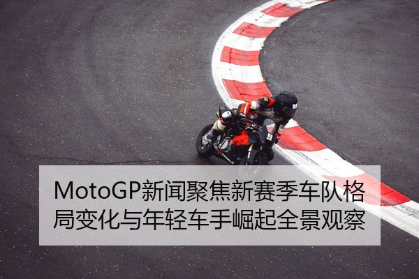 MotoGP新闻聚焦新赛季车队格局变化与年轻车手崛起全景观察
