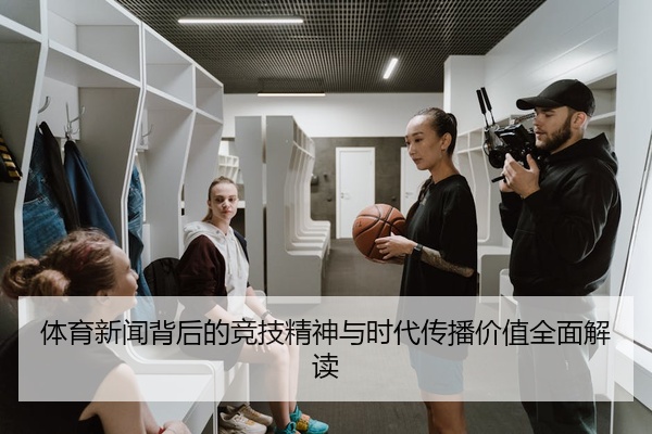体育新闻背后的竞技精神与时代传播价值全面解读