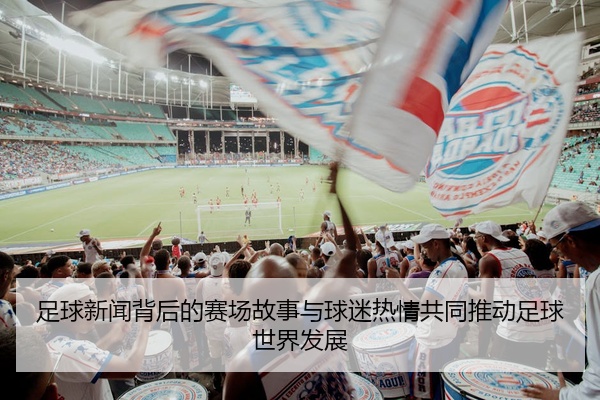 足球新闻背后的赛场故事与球迷热情共同推动足球世界发展