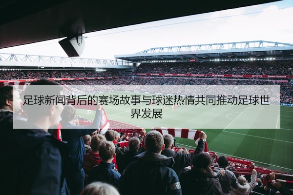 足球新闻背后的赛场故事与球迷热情共同推动足球世界发展